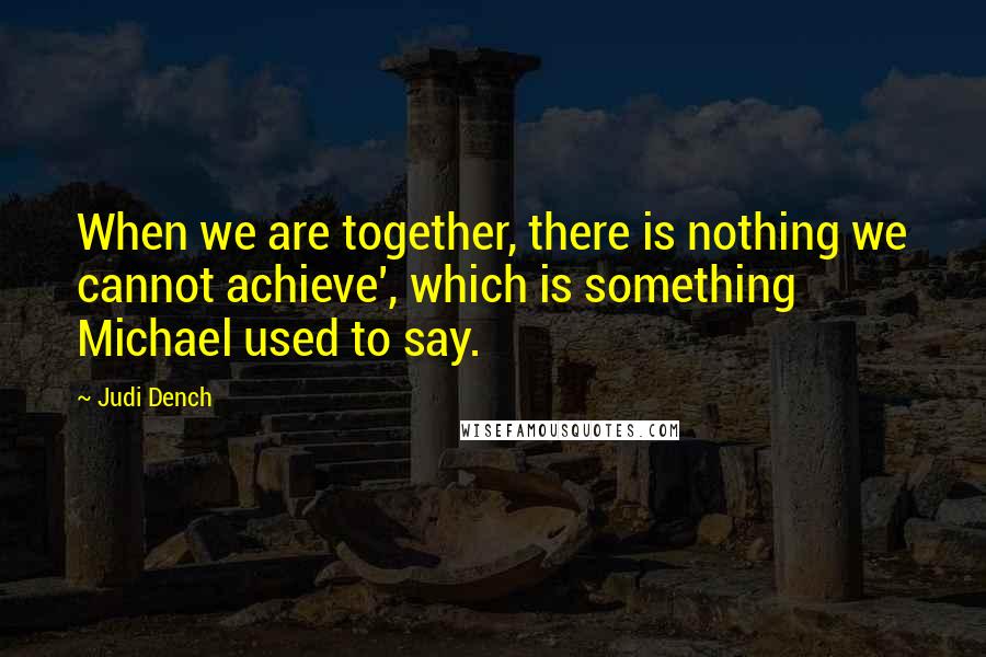 Judi Dench Quotes: When we are together, there is nothing we cannot achieve', which is something Michael used to say.