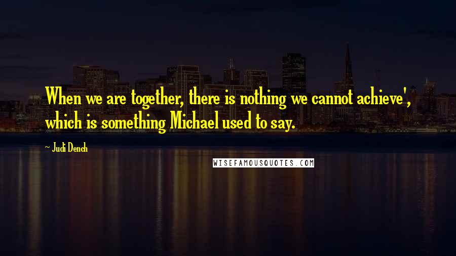 Judi Dench Quotes: When we are together, there is nothing we cannot achieve', which is something Michael used to say.