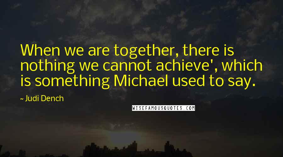 Judi Dench Quotes: When we are together, there is nothing we cannot achieve', which is something Michael used to say.