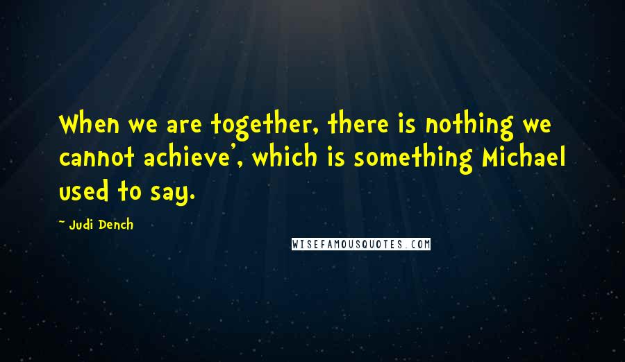 Judi Dench Quotes: When we are together, there is nothing we cannot achieve', which is something Michael used to say.