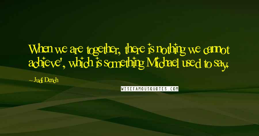 Judi Dench Quotes: When we are together, there is nothing we cannot achieve', which is something Michael used to say.