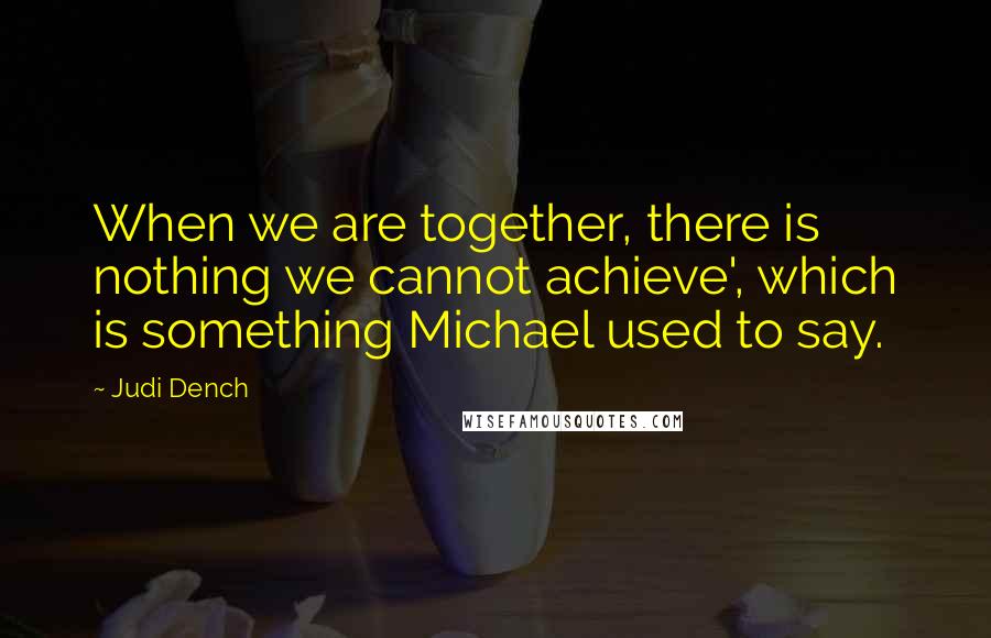 Judi Dench Quotes: When we are together, there is nothing we cannot achieve', which is something Michael used to say.