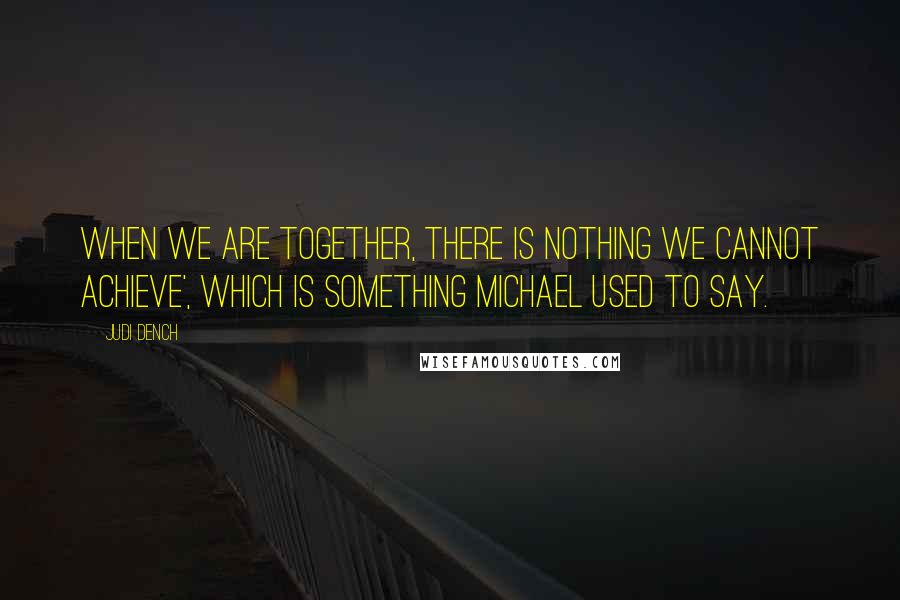 Judi Dench Quotes: When we are together, there is nothing we cannot achieve', which is something Michael used to say.