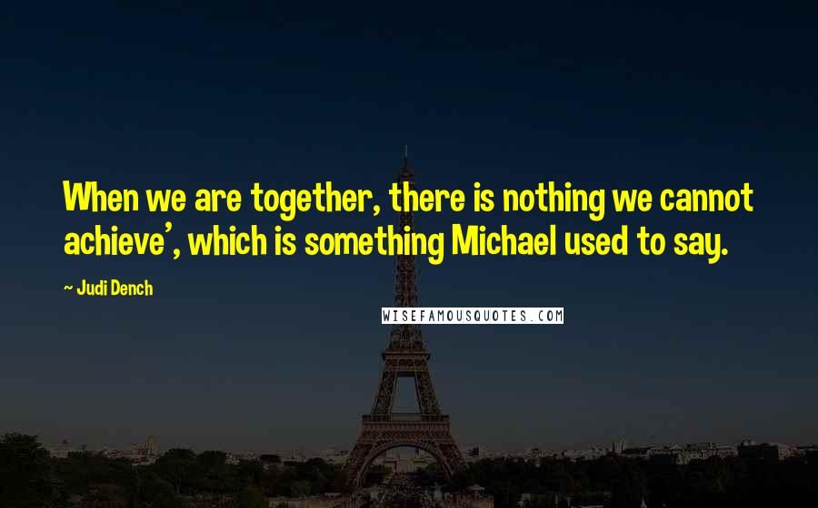 Judi Dench Quotes: When we are together, there is nothing we cannot achieve', which is something Michael used to say.