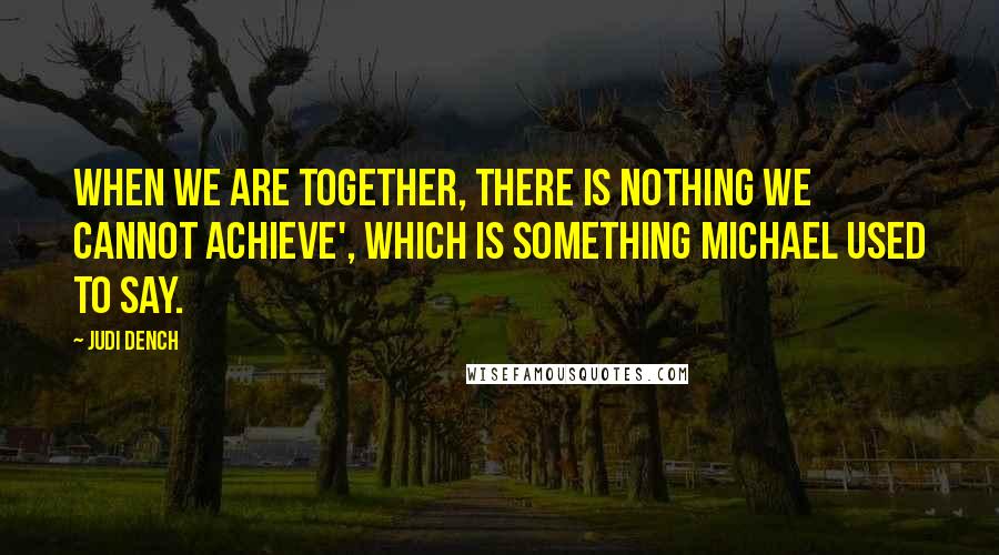 Judi Dench Quotes: When we are together, there is nothing we cannot achieve', which is something Michael used to say.