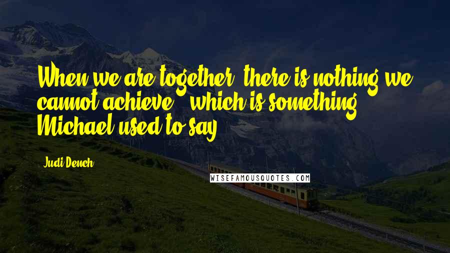 Judi Dench Quotes: When we are together, there is nothing we cannot achieve', which is something Michael used to say.