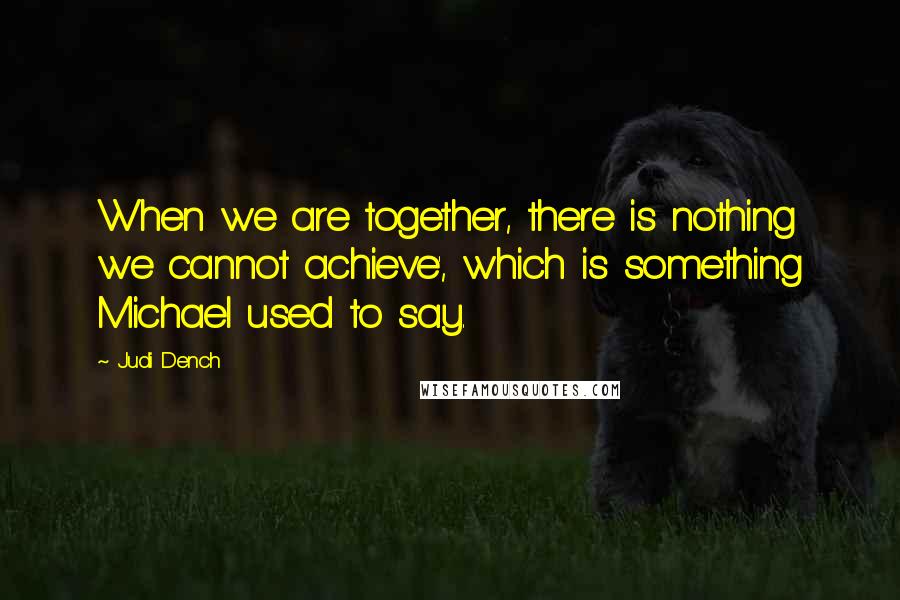 Judi Dench Quotes: When we are together, there is nothing we cannot achieve', which is something Michael used to say.