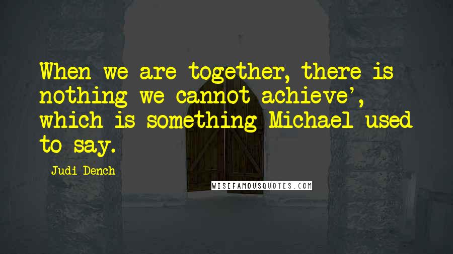 Judi Dench Quotes: When we are together, there is nothing we cannot achieve', which is something Michael used to say.