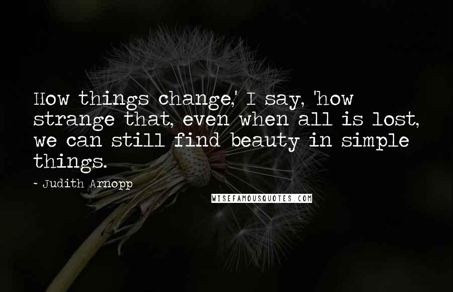 Judith Arnopp Quotes: How things change,' I say, 'how strange that, even when all is lost, we can still find beauty in simple things.