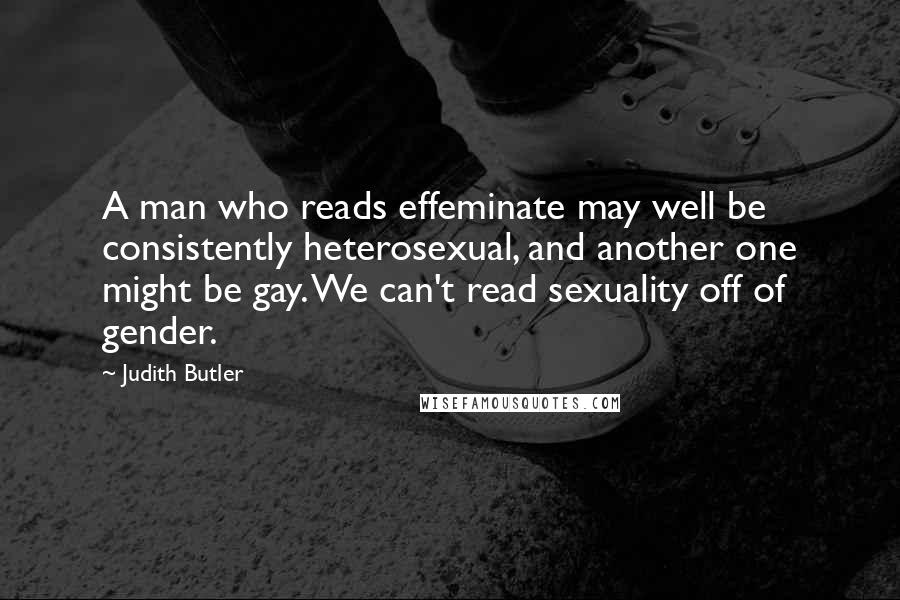 Judith Butler Quotes: A man who reads effeminate may well be consistently heterosexual, and another one might be gay. We can't read sexuality off of gender.