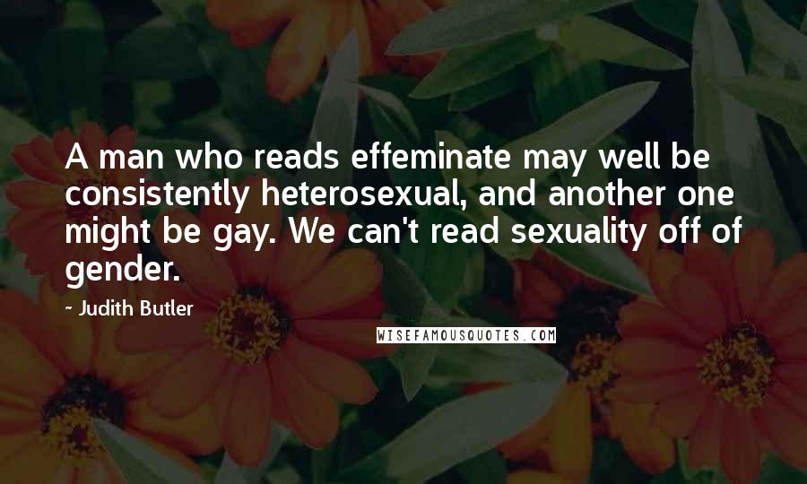 Judith Butler Quotes: A man who reads effeminate may well be consistently heterosexual, and another one might be gay. We can't read sexuality off of gender.