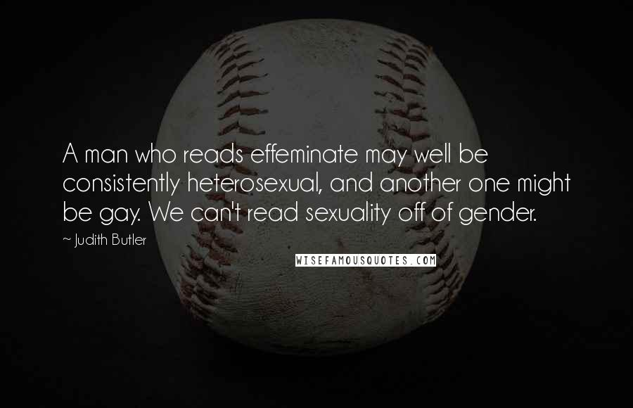 Judith Butler Quotes: A man who reads effeminate may well be consistently heterosexual, and another one might be gay. We can't read sexuality off of gender.