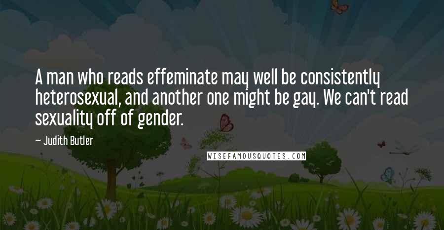 Judith Butler Quotes: A man who reads effeminate may well be consistently heterosexual, and another one might be gay. We can't read sexuality off of gender.