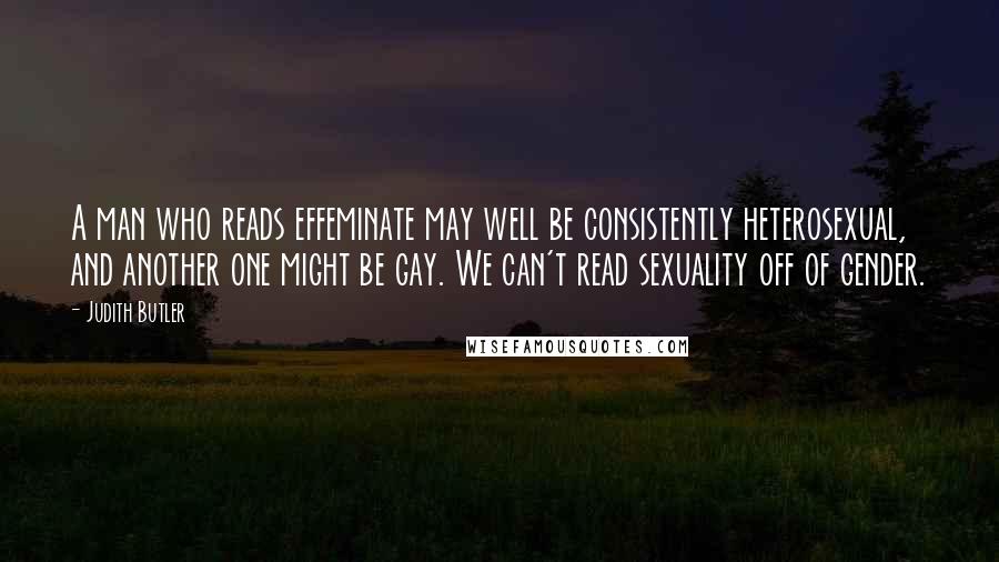 Judith Butler Quotes: A man who reads effeminate may well be consistently heterosexual, and another one might be gay. We can't read sexuality off of gender.
