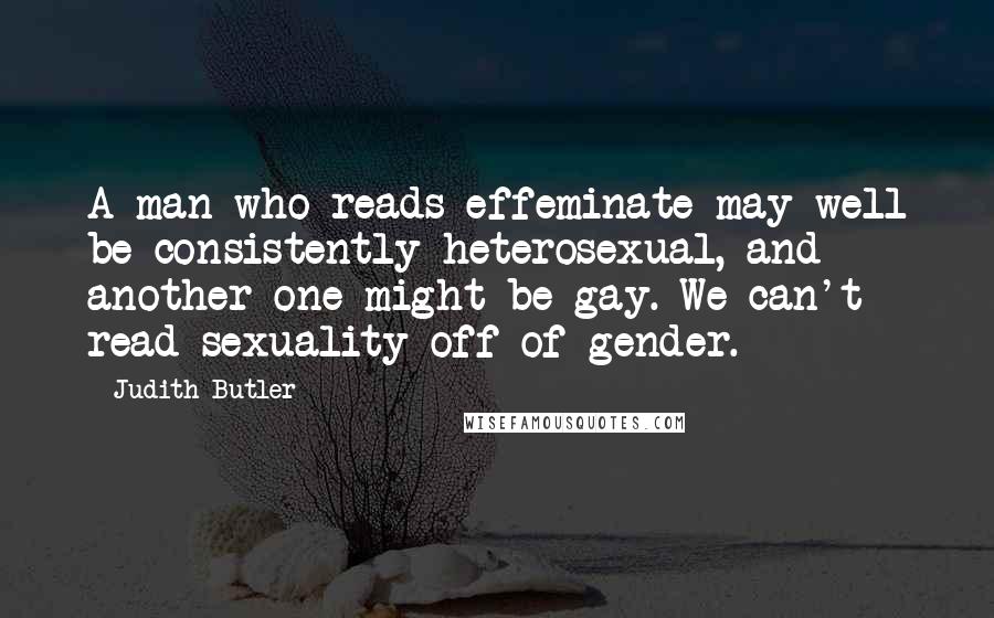 Judith Butler Quotes: A man who reads effeminate may well be consistently heterosexual, and another one might be gay. We can't read sexuality off of gender.