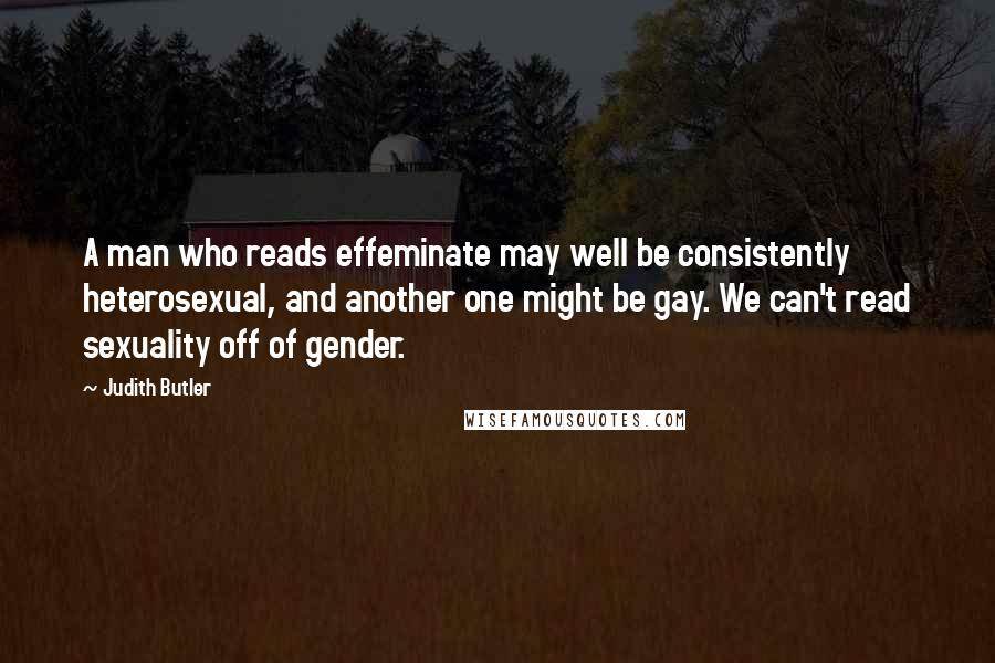 Judith Butler Quotes: A man who reads effeminate may well be consistently heterosexual, and another one might be gay. We can't read sexuality off of gender.