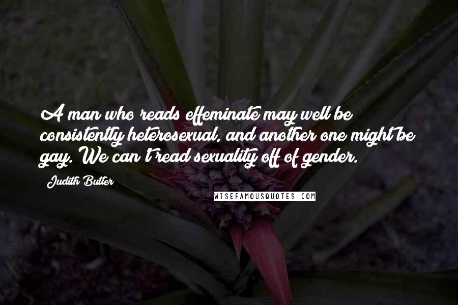 Judith Butler Quotes: A man who reads effeminate may well be consistently heterosexual, and another one might be gay. We can't read sexuality off of gender.