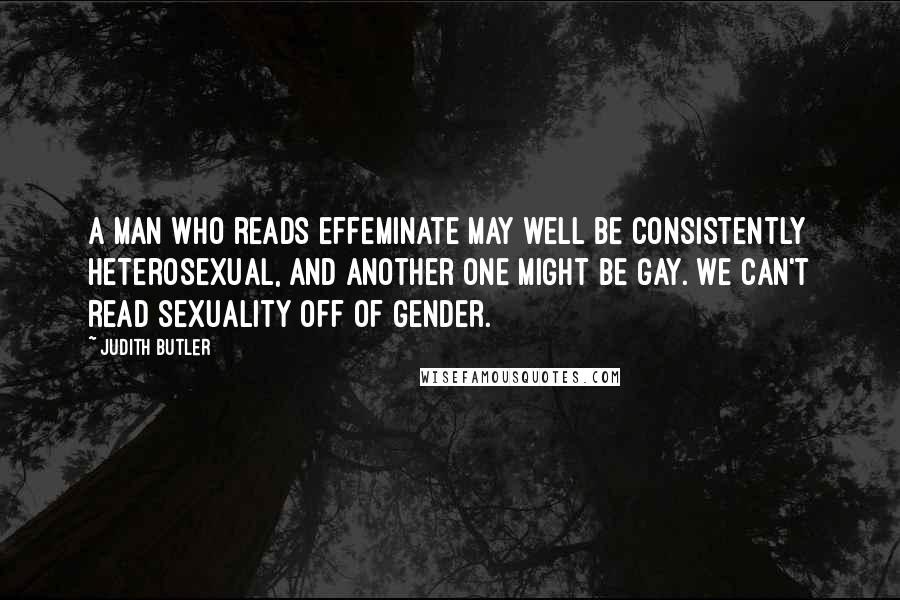 Judith Butler Quotes: A man who reads effeminate may well be consistently heterosexual, and another one might be gay. We can't read sexuality off of gender.