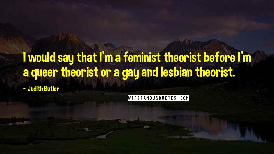 Judith Butler Quotes: I would say that I'm a feminist theorist before I'm a queer theorist or a gay and lesbian theorist.