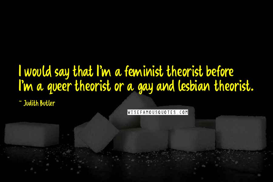 Judith Butler Quotes: I would say that I'm a feminist theorist before I'm a queer theorist or a gay and lesbian theorist.