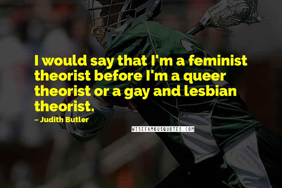 Judith Butler Quotes: I would say that I'm a feminist theorist before I'm a queer theorist or a gay and lesbian theorist.