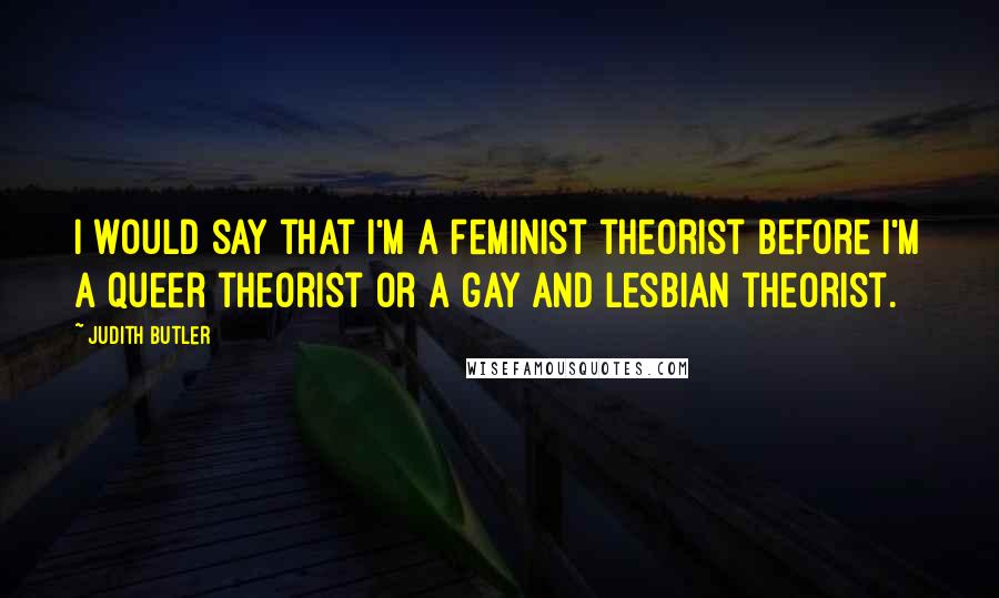 Judith Butler Quotes: I would say that I'm a feminist theorist before I'm a queer theorist or a gay and lesbian theorist.