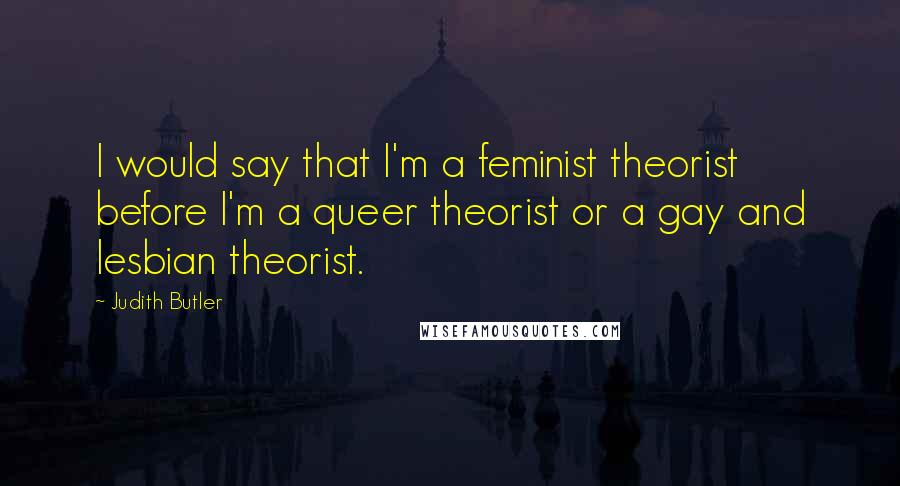 Judith Butler Quotes: I would say that I'm a feminist theorist before I'm a queer theorist or a gay and lesbian theorist.