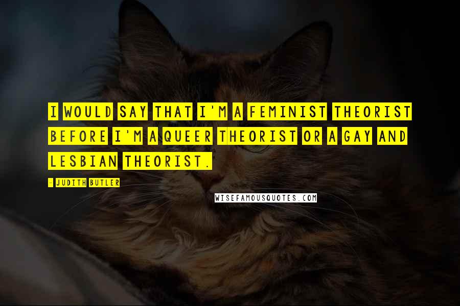 Judith Butler Quotes: I would say that I'm a feminist theorist before I'm a queer theorist or a gay and lesbian theorist.