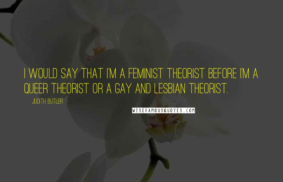 Judith Butler Quotes: I would say that I'm a feminist theorist before I'm a queer theorist or a gay and lesbian theorist.