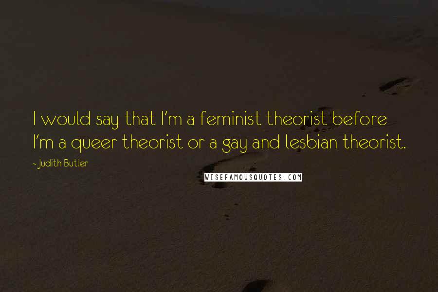 Judith Butler Quotes: I would say that I'm a feminist theorist before I'm a queer theorist or a gay and lesbian theorist.