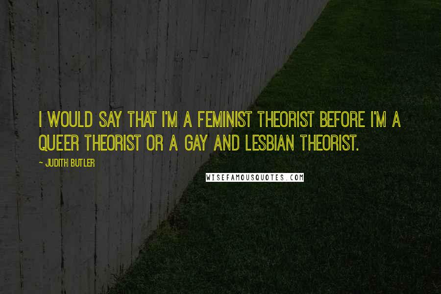 Judith Butler Quotes: I would say that I'm a feminist theorist before I'm a queer theorist or a gay and lesbian theorist.