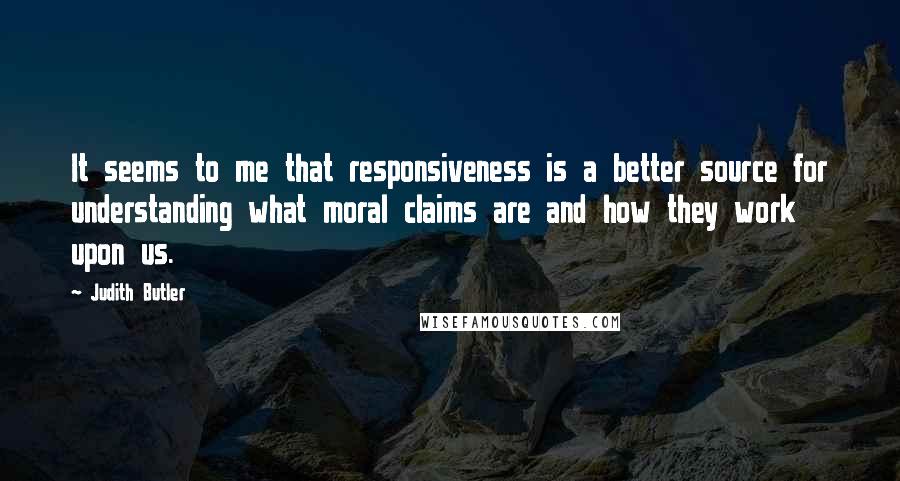 Judith Butler Quotes: It seems to me that responsiveness is a better source for understanding what moral claims are and how they work upon us.