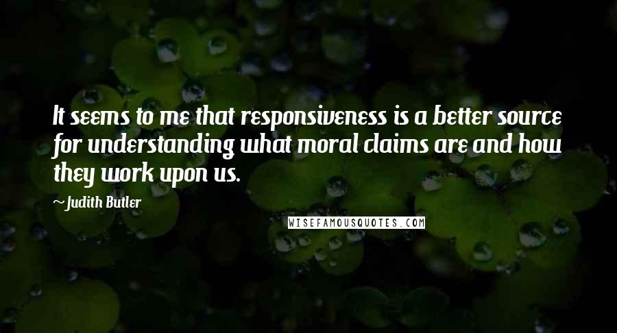 Judith Butler Quotes: It seems to me that responsiveness is a better source for understanding what moral claims are and how they work upon us.