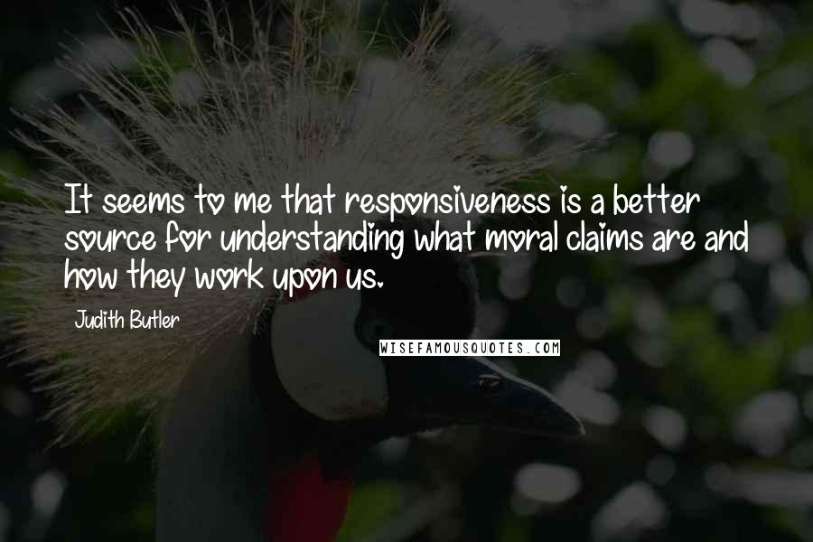 Judith Butler Quotes: It seems to me that responsiveness is a better source for understanding what moral claims are and how they work upon us.