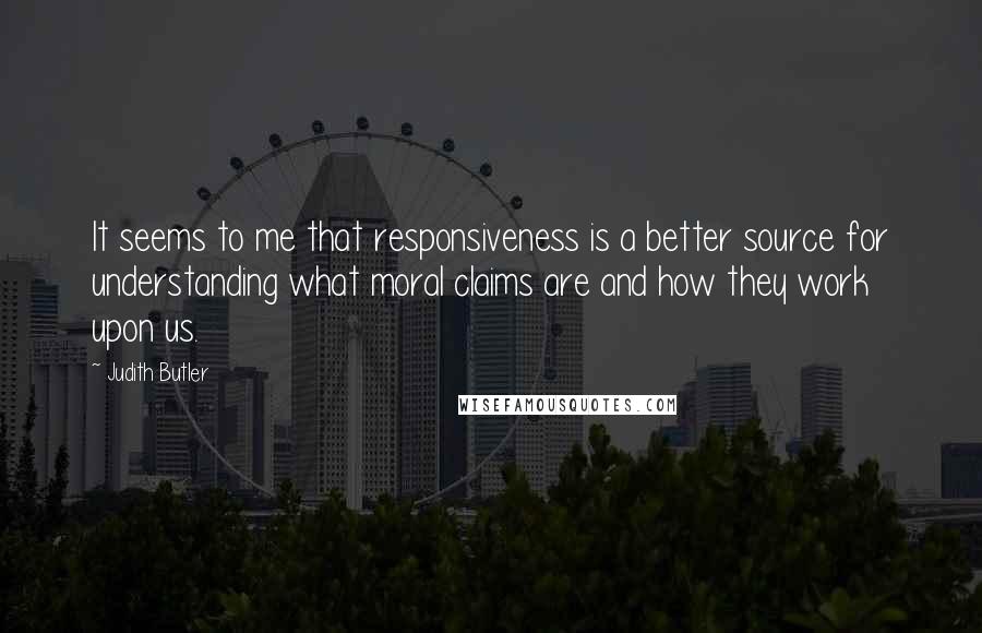 Judith Butler Quotes: It seems to me that responsiveness is a better source for understanding what moral claims are and how they work upon us.