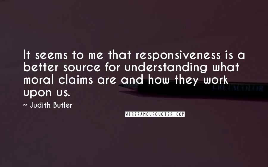 Judith Butler Quotes: It seems to me that responsiveness is a better source for understanding what moral claims are and how they work upon us.