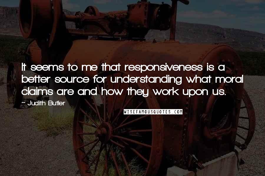 Judith Butler Quotes: It seems to me that responsiveness is a better source for understanding what moral claims are and how they work upon us.