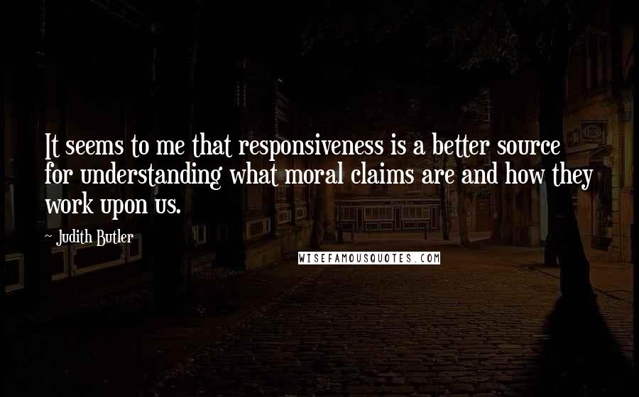 Judith Butler Quotes: It seems to me that responsiveness is a better source for understanding what moral claims are and how they work upon us.