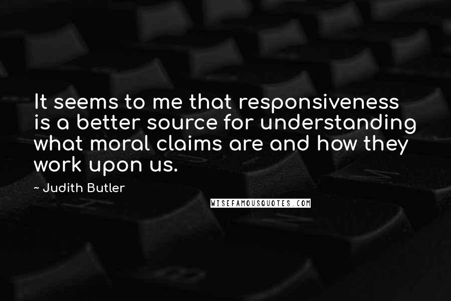 Judith Butler Quotes: It seems to me that responsiveness is a better source for understanding what moral claims are and how they work upon us.