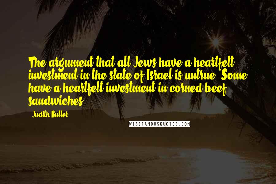 Judith Butler Quotes: The argument that all Jews have a heartfelt investment in the state of Israel is untrue. Some have a heartfelt investment in corned beef sandwiches.