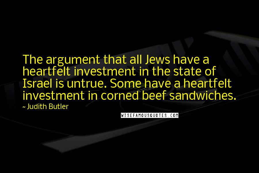 Judith Butler Quotes: The argument that all Jews have a heartfelt investment in the state of Israel is untrue. Some have a heartfelt investment in corned beef sandwiches.