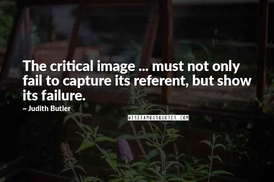 Judith Butler Quotes: The critical image ... must not only fail to capture its referent, but show its failure.