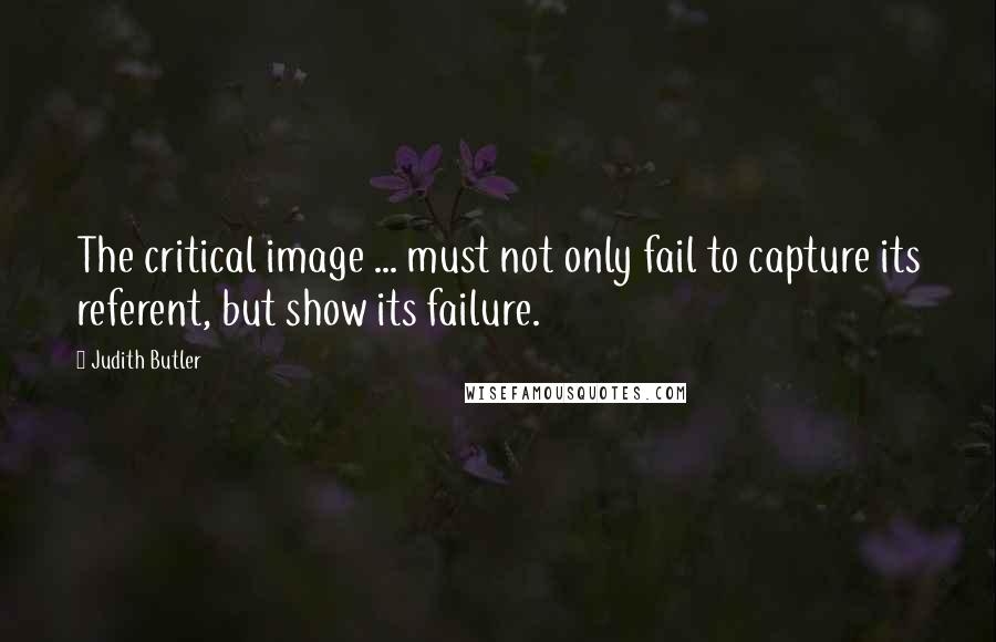 Judith Butler Quotes: The critical image ... must not only fail to capture its referent, but show its failure.
