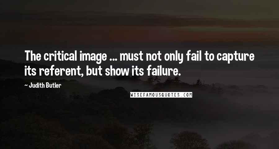 Judith Butler Quotes: The critical image ... must not only fail to capture its referent, but show its failure.