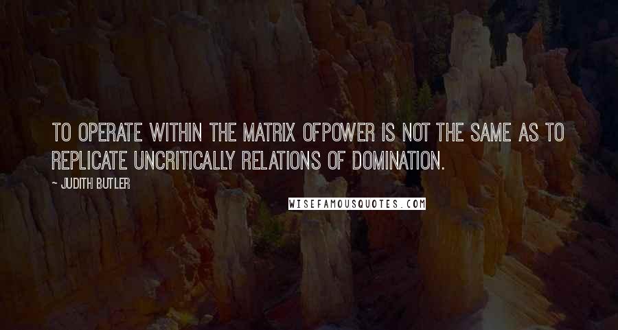 Judith Butler Quotes: To operate within the matrix ofpower is not the same as to replicate uncritically relations of domination.