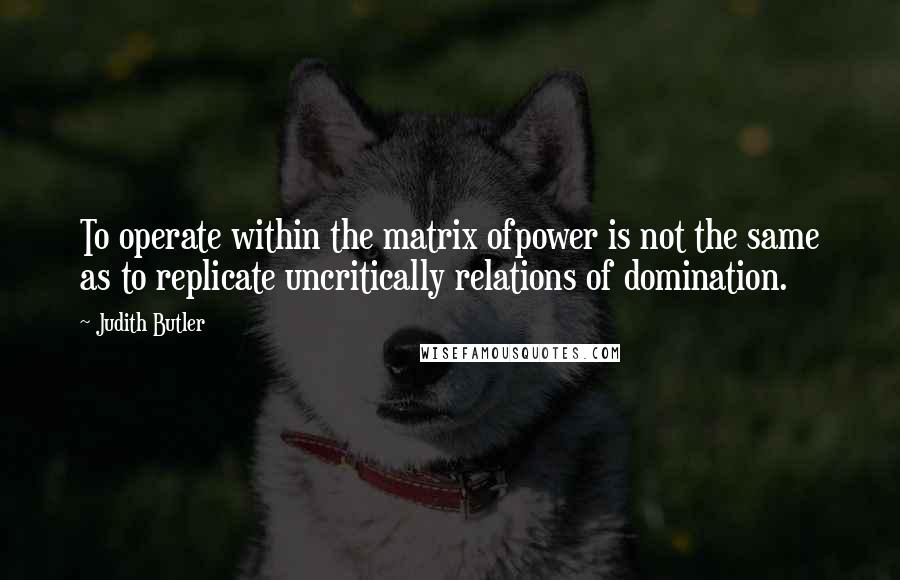 Judith Butler Quotes: To operate within the matrix ofpower is not the same as to replicate uncritically relations of domination.