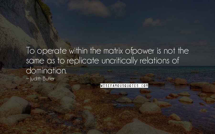 Judith Butler Quotes: To operate within the matrix ofpower is not the same as to replicate uncritically relations of domination.