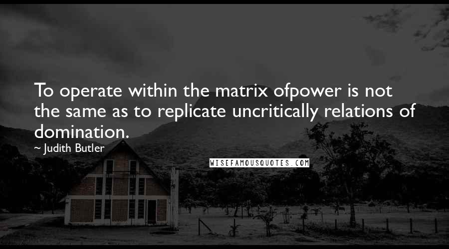 Judith Butler Quotes: To operate within the matrix ofpower is not the same as to replicate uncritically relations of domination.