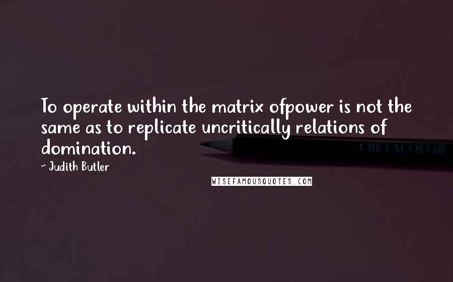 Judith Butler Quotes: To operate within the matrix ofpower is not the same as to replicate uncritically relations of domination.