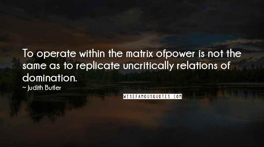 Judith Butler Quotes: To operate within the matrix ofpower is not the same as to replicate uncritically relations of domination.